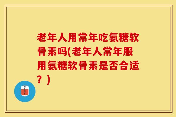 老年人用常年吃氨糖软骨素吗(老年人常年服用氨糖软骨素是否合适？)