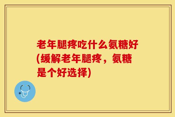 老年腿疼吃什么氨糖好(缓解老年腿疼，氨糖是个好选择)