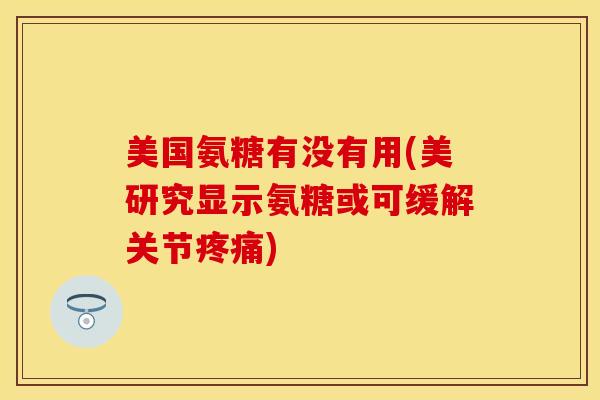 美国氨糖有没有用(美研究显示氨糖或可缓解关节疼痛)