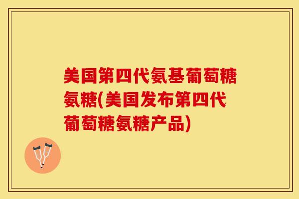 美国第四代氨基葡萄糖氨糖(美国发布第四代葡萄糖氨糖产品)