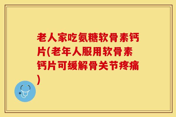 老人家吃氨糖软骨素钙片(老年人服用软骨素钙片可缓解骨关节疼痛)