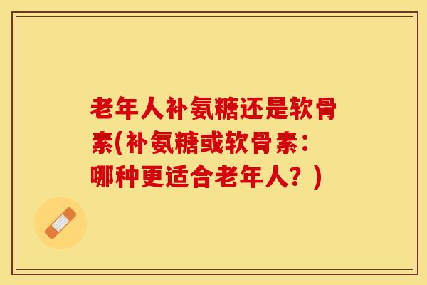 老年人补氨糖还是软骨素(补氨糖或软骨素：哪种更适合老年人？)