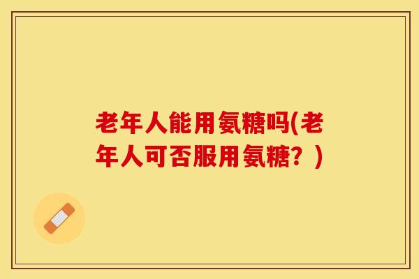 老年人能用氨糖吗(老年人可否服用氨糖？)