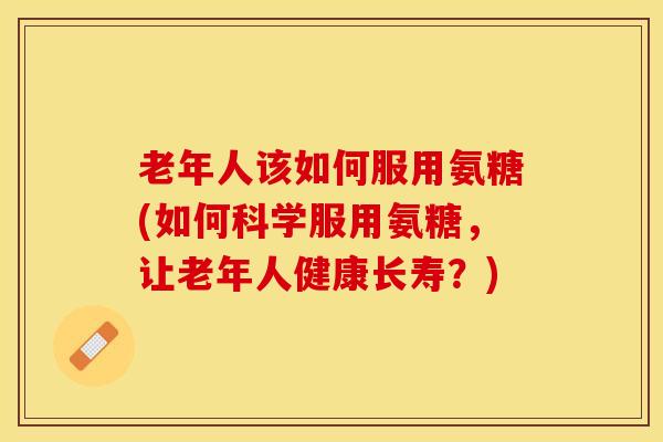 老年人该如何服用氨糖(如何科学服用氨糖，让老年人健康长寿？)