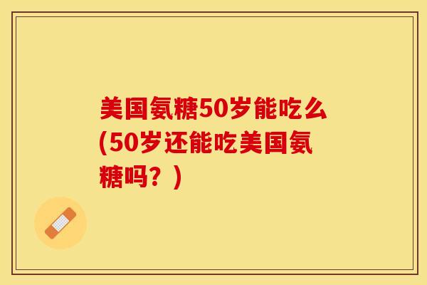 美国氨糖50岁能吃么(50岁还能吃美国氨糖吗？)