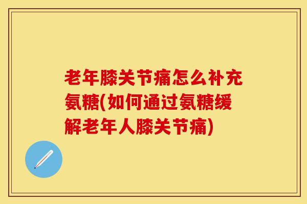 老年膝关节痛怎么补充氨糖(如何通过氨糖缓解老年人膝关节痛)