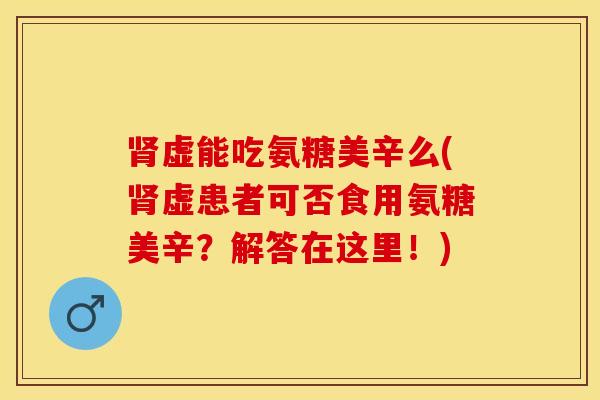 肾虚能吃氨糖美辛么(肾虚患者可否食用氨糖美辛？解答在这里！)