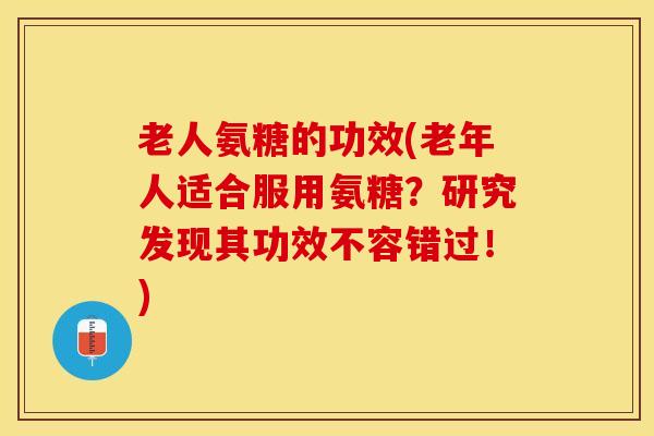 老人氨糖的功效(老年人适合服用氨糖？研究发现其功效不容错过！)