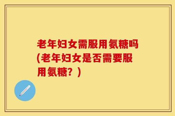 老年妇女需服用氨糖吗(老年妇女是否需要服用氨糖？)
