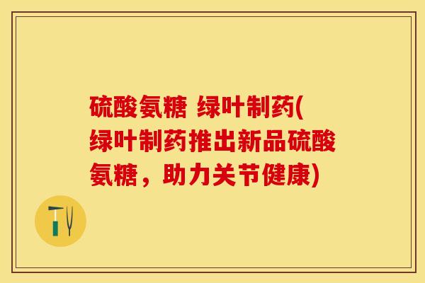 硫酸氨糖 绿叶制药(绿叶制药推出新品硫酸氨糖，助力关节健康)