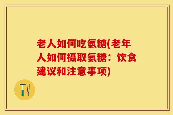 老人如何吃氨糖(老年人如何摄取氨糖：饮食建议和注意事项)