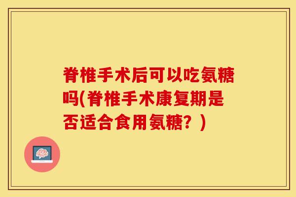 脊椎手术后可以吃氨糖吗(脊椎手术康复期是否适合食用氨糖？)