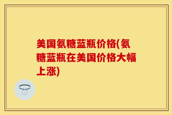 美国氨糖蓝瓶价格(氨糖蓝瓶在美国价格大幅上涨)