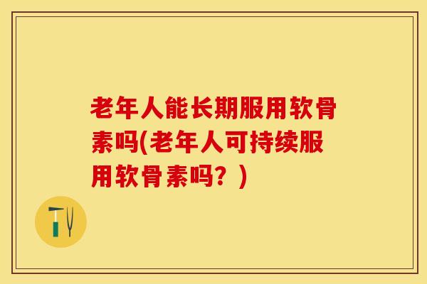 老年人能长期服用软骨素吗(老年人可持续服用软骨素吗？)