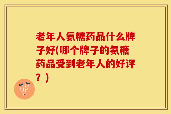老年人氨糖药品什么牌子好(哪个牌子的氨糖药品受到老年人的好评？)