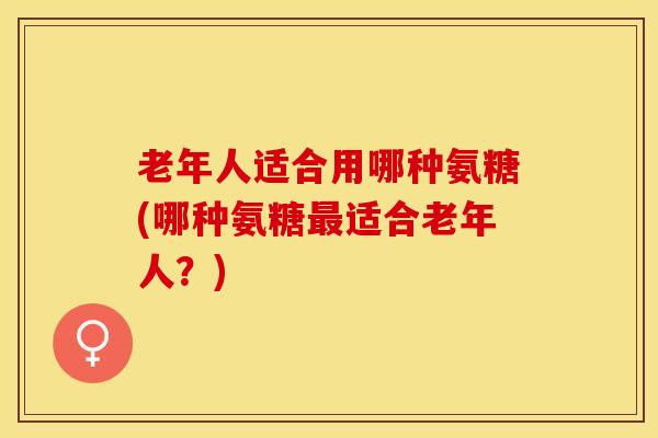 老年人适合用哪种氨糖(哪种氨糖最适合老年人？)