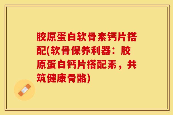 胶原蛋白软骨素钙片搭配(软骨保养利器：胶原蛋白钙片搭配素，共筑健康骨骼)