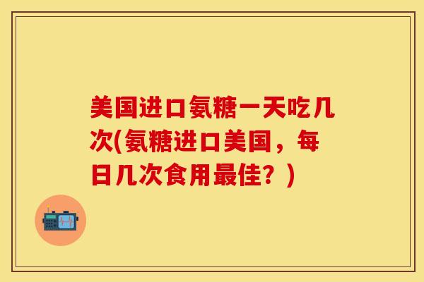 美国进口氨糖一天吃几次(氨糖进口美国，每日几次食用最佳？)