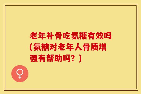 老年补骨吃氨糖有效吗(氨糖对老年人骨质增强有帮助吗？)