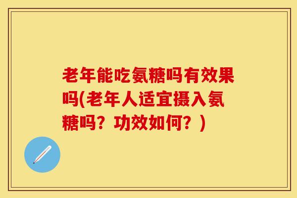 老年能吃氨糖吗有效果吗(老年人适宜摄入氨糖吗？功效如何？)