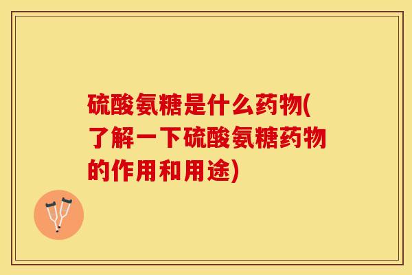 硫酸氨糖是什么药物(了解一下硫酸氨糖药物的作用和用途)