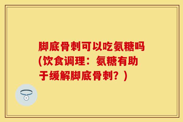 脚底骨刺可以吃氨糖吗(饮食调理：氨糖有助于缓解脚底骨刺？)