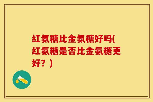 红氨糖比金氨糖好吗(红氨糖是否比金氨糖更好?)-第1张图片-关节保镖 红氨糖比金氨糖好吗(红氨糖是否比金氨糖更好?)-第1张图片-关节保镖