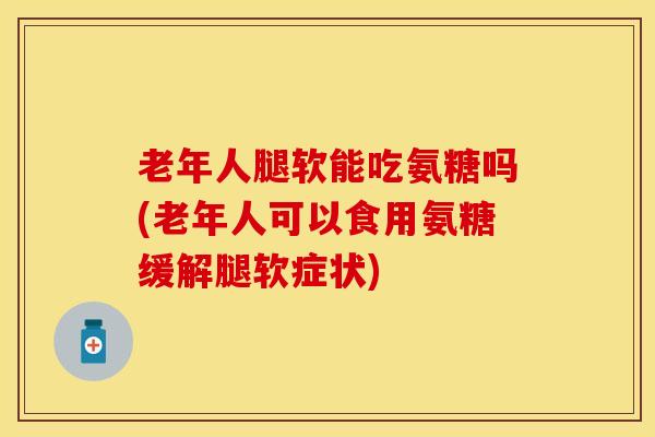 老年人腿软能吃氨糖吗(老年人可以食用氨糖缓解腿软症状)