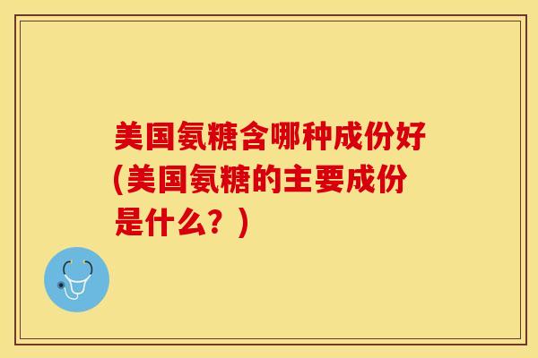 美国氨糖含哪种成份好(美国氨糖的主要成份是什么?)-第1张图片-关节保镖 美国氨糖含哪种成份好(美国氨糖的主要成份是什么?)-第1张图片-关节保镖