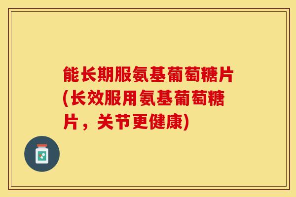 能长期服氨基葡萄糖片(长效服用氨基葡萄糖片，关节更健康)