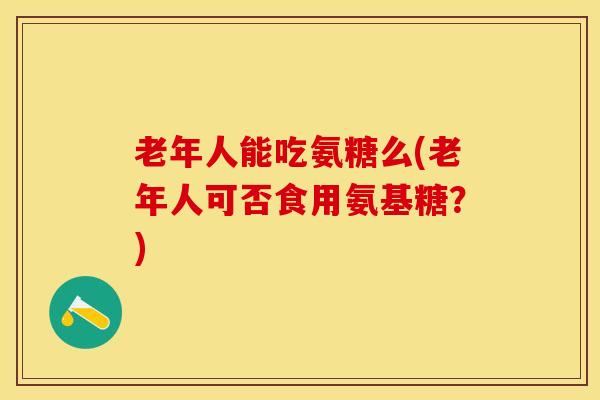 老年人能吃氨糖么(老年人可否食用氨基糖？)