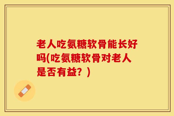 老人吃氨糖软骨能长好吗(吃氨糖软骨对老人是否有益？)