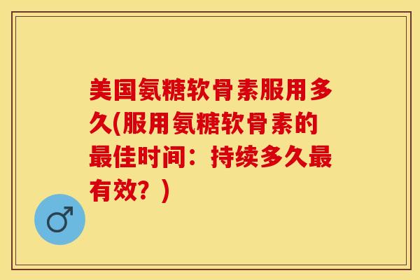 美国氨糖软骨素服用多久(服用氨糖软骨素的最佳时间：持续多久最有效？)