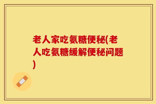 老人家吃氨糖便秘(老人吃氨糖缓解便秘问题)