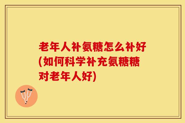 老年人补氨糖怎么补好(如何科学补充氨糖糖对老年人好)