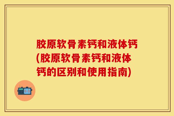 胶原软骨素钙和液体钙(胶原软骨素钙和液体钙的区别和使用指南)