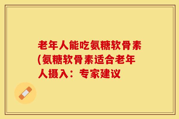 老年人能吃氨糖软骨素(氨糖软骨素适合老年人摄入：专家建议
