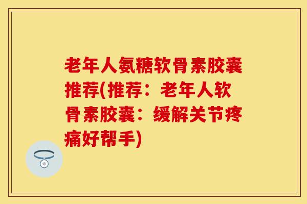 老年人氨糖软骨素胶囊推荐(推荐：老年人软骨素胶囊：缓解关节疼痛好帮手)