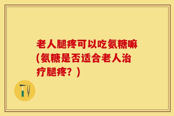 老人腿疼可以吃氨糖嘛(氨糖是否适合老人治疗腿疼？)
