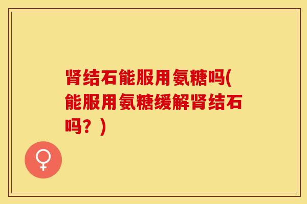 肾结石能服用氨糖吗(能服用氨糖缓解肾结石吗？)