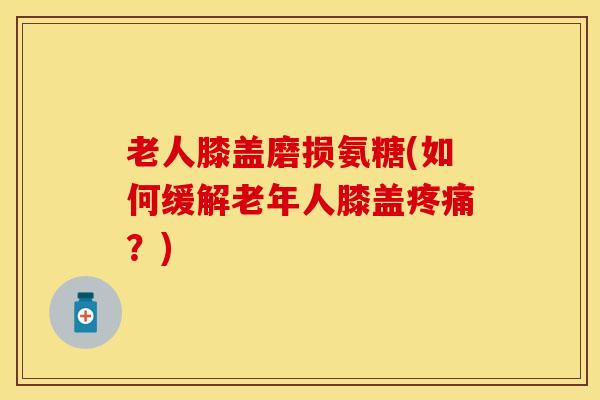 老人膝盖磨损氨糖(如何缓解老年人膝盖疼痛？)