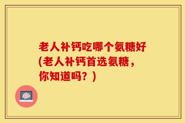 老人补钙吃哪个氨糖好(老人补钙首选氨糖，你知道吗？)