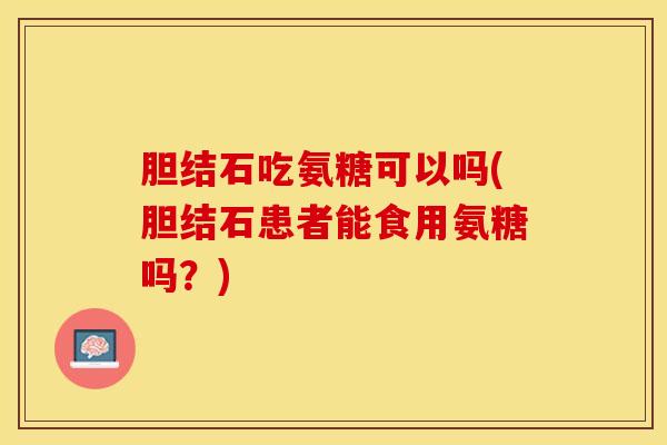 胆结石吃氨糖可以吗(胆结石患者能食用氨糖吗？)-第1张图片-关节保镖