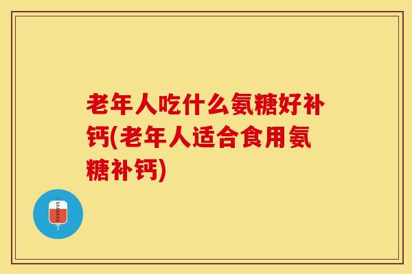 老年人吃什么氨糖好补钙(老年人适合食用氨糖补钙)