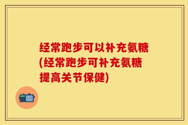 经常跑步可以补充氨糖(经常跑步可补充氨糖提高关节保健)