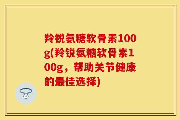 羚锐氨糖软骨素100g(羚锐氨糖软骨素100g，帮助关节健康的最佳选择)