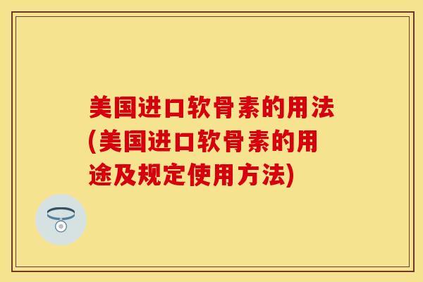美国进口软骨素的用法(美国进口软骨素的用途及规定使用方法)
