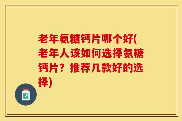 老年氨糖钙片哪个好(老年人该如何选择氨糖钙片？推荐几款好的选择)