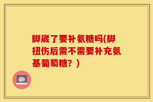 脚崴了要补氨糖吗(脚扭伤后需不需要补充氨基葡萄糖？)