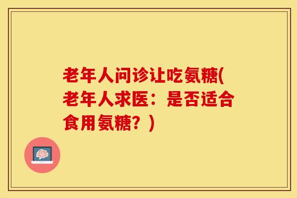 老年人问诊让吃氨糖(老年人求医：是否适合食用氨糖？)